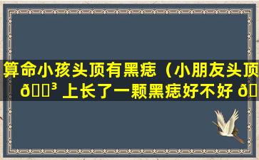 算命小孩头顶有黑痣（小朋友头顶 🐳 上长了一颗黑痣好不好 🌷 ）